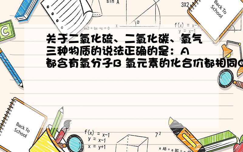 关于二氧化硫、二氧化碳、氧气三种物质的说法正确的是：A 都含有氧分子B 氧元素的化合价都相同C 都是化合物D 都含有氧元素我知道答案是选择D,A应该说“氧原子”而不是“氧分子”,不过