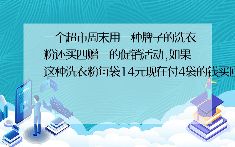 一个超市周末用一种牌子的洗衣粉还买四赠一的促销活动,如果这种洗衣粉每袋14元现在付4袋的钱买回五袋的洗衣粉买回的洗衣粉平均每袋多少元?