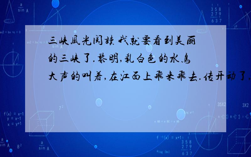 三峡风光阅读 我就要看到美丽的三峡了.黎明,乳白色的水鸟大声的叫着,在江面上飞来飞去.传开动了,一会儿,驶进了三峡.只见波浪滔天的江水翻起江底的泥沙,冲到岩石上,飞溅起一丈多高的浪