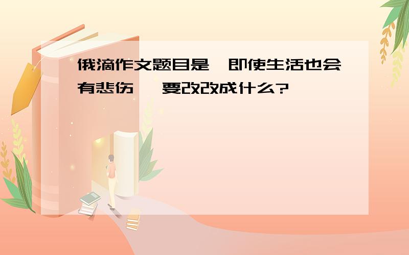 俄滴作文题目是《即使生活也会有悲伤》 要改改成什么?