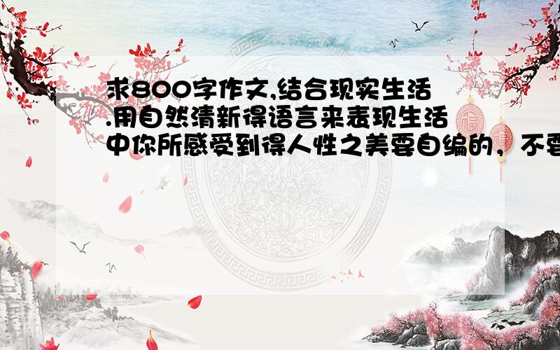 求800字作文,结合现实生活.用自然清新得语言来表现生活中你所感受到得人性之美要自编的，不要抄袭的，要800字哦