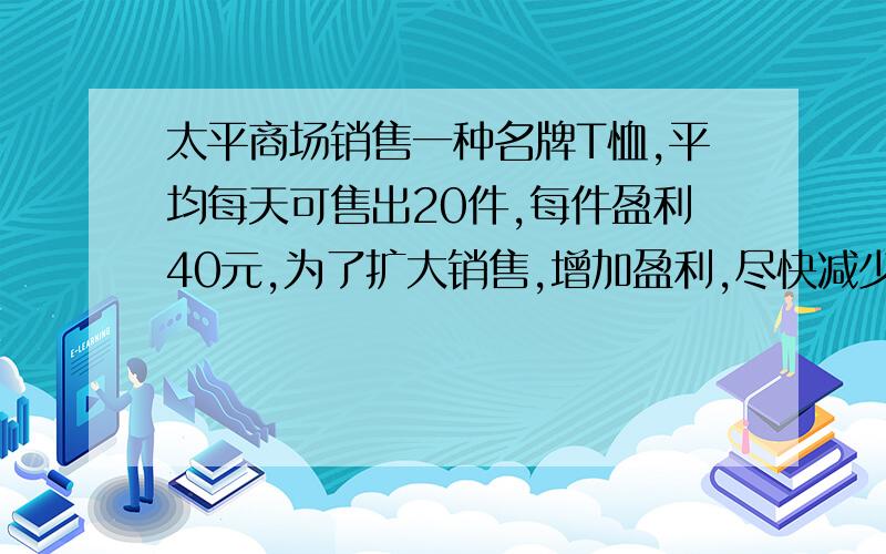 太平商场销售一种名牌T恤,平均每天可售出20件,每件盈利40元,为了扩大销售,增加盈利,尽快减少库存,商场决定采取适当的降价措施．经调查发现：如果每件T恤每降价1元,商场平均每天可多售