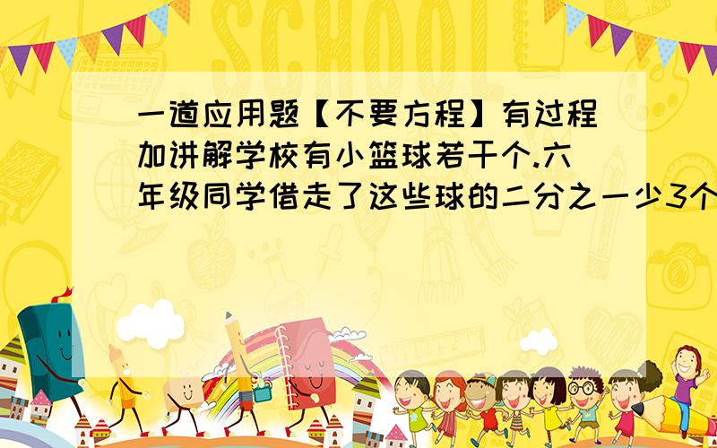 一道应用题【不要方程】有过程加讲解学校有小篮球若干个.六年级同学借走了这些球的二分之一少3个球,五年级同学借走了余下球的二分之一又多三个,余下的二分之一又5个借给四年级,正好