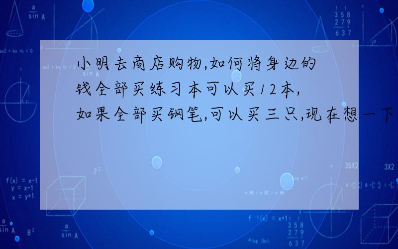 小明去商店购物,如何将身边的钱全部买练习本可以买12本,如果全部买钢笔,可以买三只,现在想一下买三本练习本,剩下的钱可以买几只钢笔?