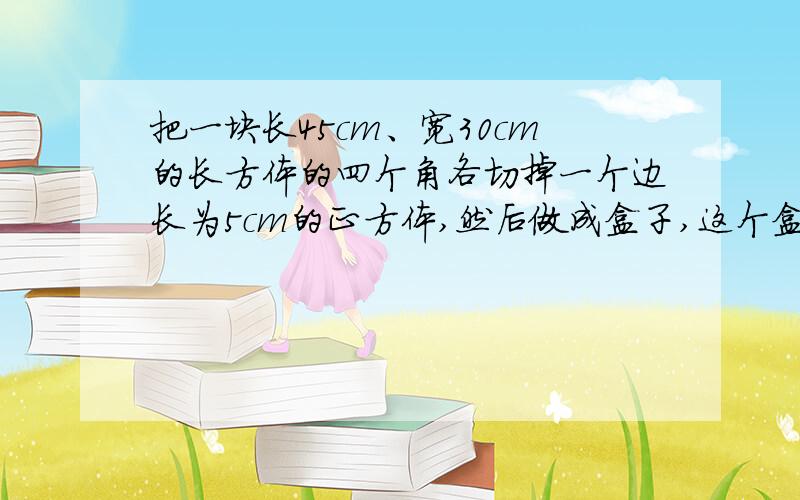 把一块长45cm、宽30cm的长方体的四个角各切掉一个边长为5cm的正方体,然后做成盒子,这个盒子的表面积和容积各是多少?