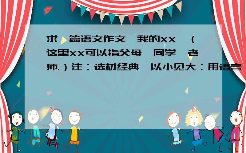 求一篇语文作文《我的XX》（这里XX可以指父母、同学、老师.）注：选材经典,以小见大；用语言、动作、神态来表现他的个性；能从内心对所写人物做出相关的议论；不少于六百字~