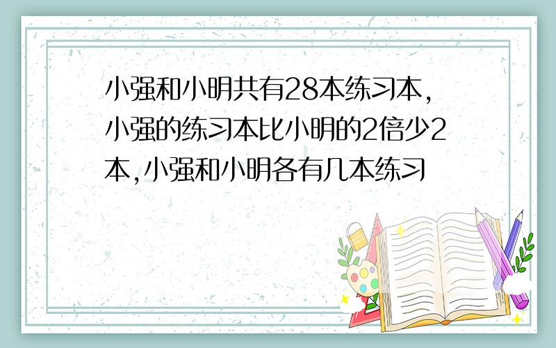 小强和小明共有28本练习本,小强的练习本比小明的2倍少2本,小强和小明各有几本练习