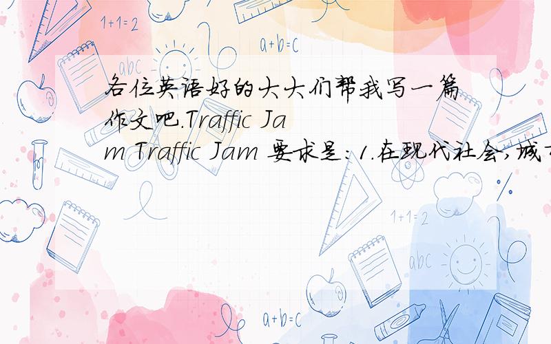 各位英语好的大大们帮我写一篇作文吧.Traffic Jam Traffic Jam 要求是：1.在现代社会,城市交通问题变得越来越严重.2.城市交通问题的表现以及对人们生活的影响.3解决的方法与措施字数稍微多一