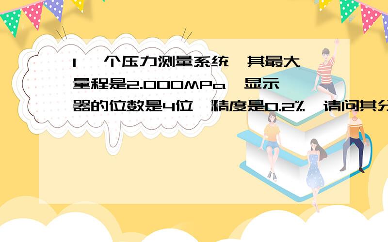 1 一个压力测量系统,其最大量程是2.000MPa,显示器的位数是4位,精度是0.2%,请问其分辨率是多少?最大误差是多少?测量2.0MPa和0.5MPa时其可能的最大误差是多少?2 见图片