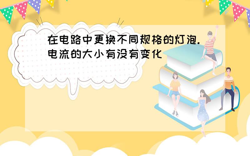 在电路中更换不同规格的灯泡.电流的大小有没有变化