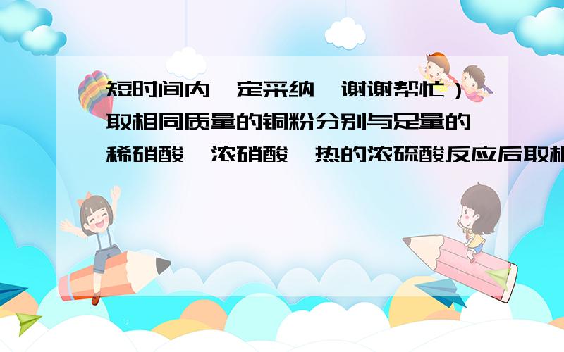 短时间内一定采纳,谢谢帮忙）取相同质量的铜粉分别与足量的稀硝酸、浓硝酸、热的浓硫酸反应后取相同质量的铜粉分别与足量的稀硝酸、浓硝酸、热的浓硫酸反应后,收集到的气体在相同