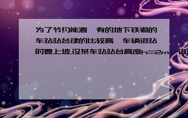 为了节约能源,有的地下铁道的车站站台建的比较高,车辆进站时要上坡.设某车站站台高度h=2m,进站斜坡长度为50m,车辆进站前到达坡底的速度为10m/s,此时关闭车辆的牵引力,车辆冲上站台.假设