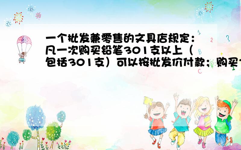 一个批发兼零售的文具店规定：凡一次购买铅笔301支以上（包括301支）可以按批发价付款；购买300支以下（包括300支）只能按零售价付款,现有小王购买铅笔,如果给初三年级学生每人买1支,只