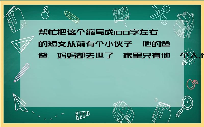 帮忙把这个缩写成100字左右的短文从前有个小伙子,他的爸爸、妈妈都去世了,家里只有他一个人.他每天都去给人家干活,辛辛苦苦地干了一天,回到家里,有时候喝点儿粥,有时候连粥都喝不上,