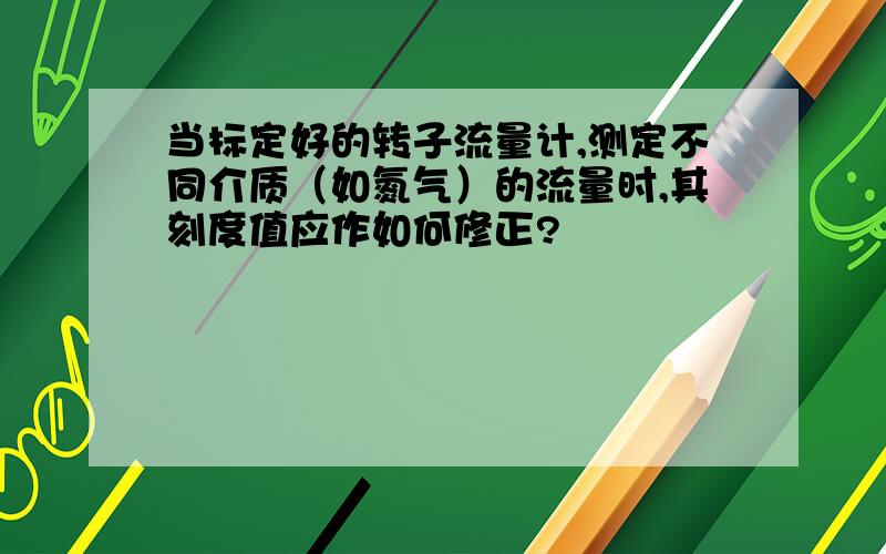 当标定好的转子流量计,测定不同介质（如氮气）的流量时,其刻度值应作如何修正?