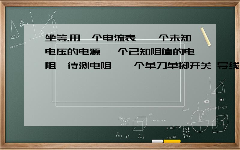 坐等.用一个电流表,一个未知电压的电源 一个已知阻值的电阻,待测电阻,一个单刀单掷开关 导线若干 两种方法,说明白,最好有图,表达式写清楚电路图只许连一回,不许来回拆两种方法求未知