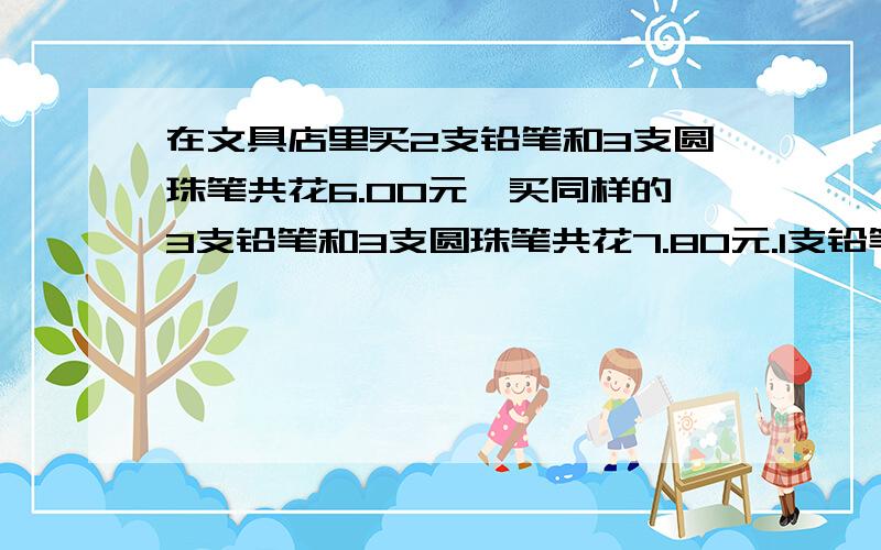 在文具店里买2支铅笔和3支圆珠笔共花6.00元,买同样的3支铅笔和3支圆珠笔共花7.80元.1支铅笔多少元?1...在文具店里买2支铅笔和3支圆珠笔共花6.00元,买同样的3支铅笔和3支圆珠笔共花7.80元.1支