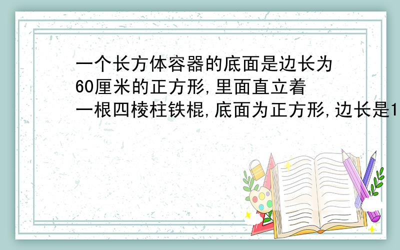 一个长方体容器的底面是边长为60厘米的正方形,里面直立着一根四棱柱铁棍,底面为正方形,边长是15厘米,这时容器里的水深0.5米.如果把铁棍向正上方提起24厘米铁棍浸在水中这部分有多少厘