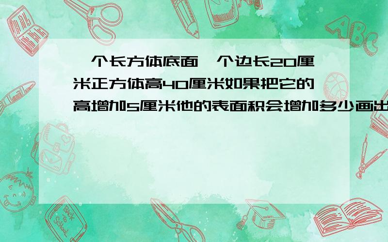 一个长方体底面一个边长20厘米正方体高40厘米如果把它的高增加5厘米他的表面积会增加多少画出示意图求求你们了告诉我