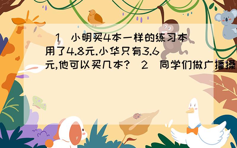 （1）小明买4本一样的练习本用了4.8元.小华只有3.6元,他可以买几本?（2）同学们做广播操每行站20热播,正好站18行.如果每行站24人,可以站多少行?（3）用边长20cm的方砖铺地,要200块；改用边长