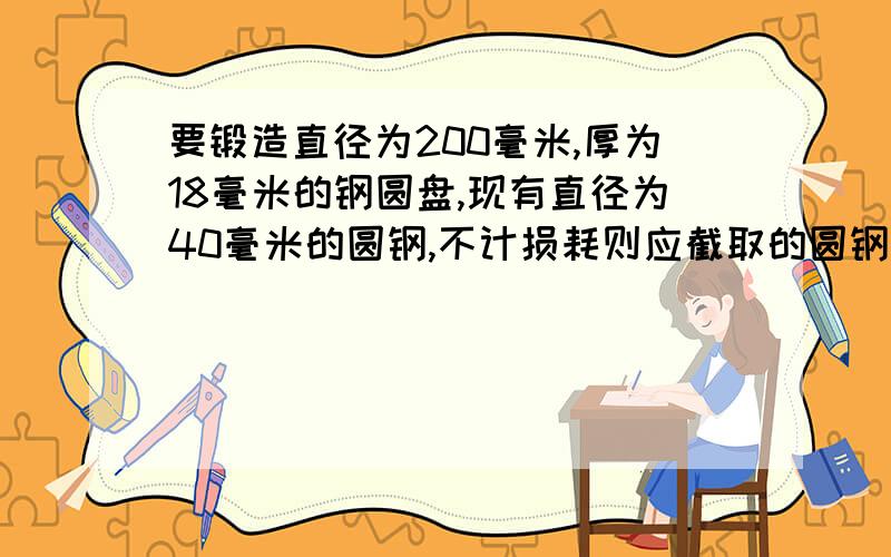 要锻造直径为200毫米,厚为18毫米的钢圆盘,现有直径为40毫米的圆钢,不计损耗则应截取的圆钢长为?