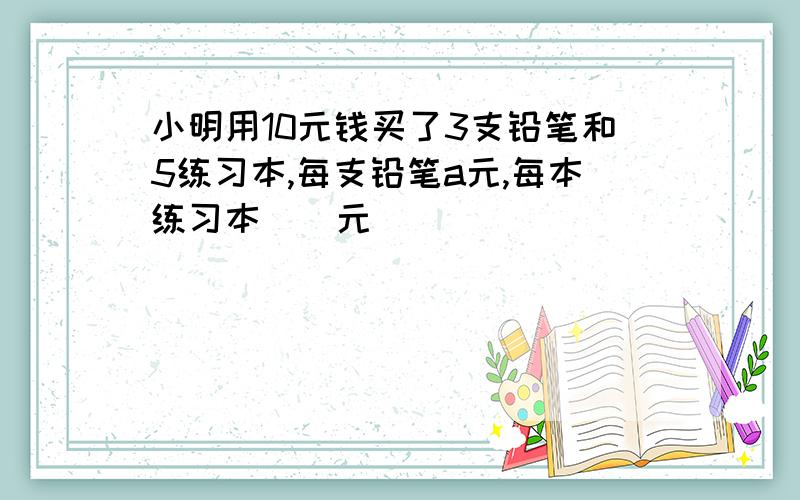 小明用10元钱买了3支铅笔和5练习本,每支铅笔a元,每本练习本()元