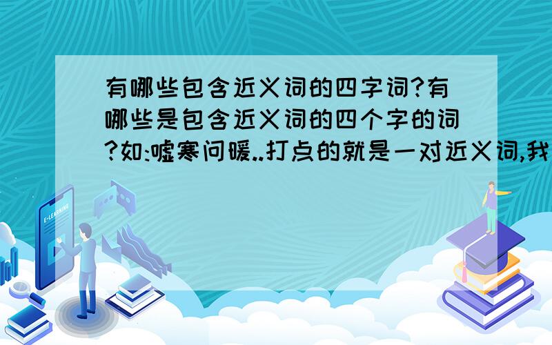 有哪些包含近义词的四字词?有哪些是包含近义词的四个字的词?如:嘘寒问暖..打点的就是一对近义词,我需要5个(除了嘘寒问暖~