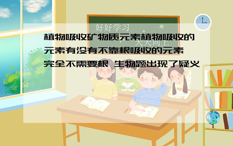 植物吸收矿物质元素植物吸收的元素有没有不靠根吸收的元素 完全不需要根 生物题出现了疑义