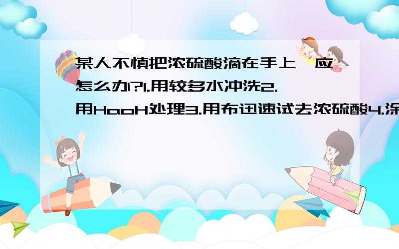 某人不慎把浓硫酸滴在手上,应怎么办?1.用较多水冲洗2.用HaoH处理3.用布迅速试去浓硫酸4.涂上3%-5%的碳算氢钠正确顺系( )