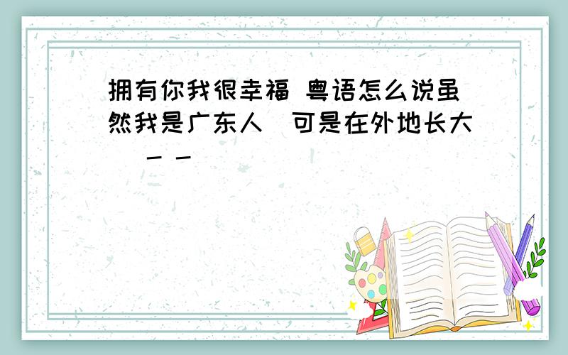 拥有你我很幸福 粤语怎么说虽然我是广东人`可是在外地长大` - -