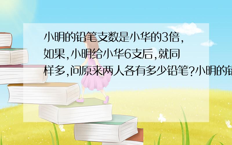 小明的铅笔支数是小华的3倍,如果,小明给小华6支后,就同样多,问原来两人各有多少铅笔?小明的铅笔支数是小华的3倍,如果,小明给小华6支后,就同样多,问原来两人各有多少铅笔?