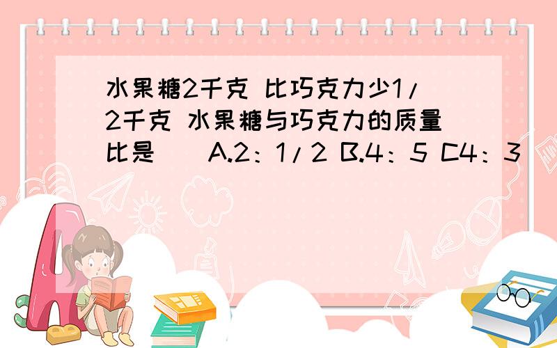 水果糖2千克 比巧克力少1/2千克 水果糖与巧克力的质量比是（）A.2：1/2 B.4：5 C4：3