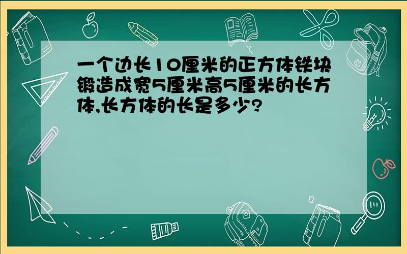 一个边长10厘米的正方体铁块锻造成宽5厘米高5厘米的长方体,长方体的长是多少?