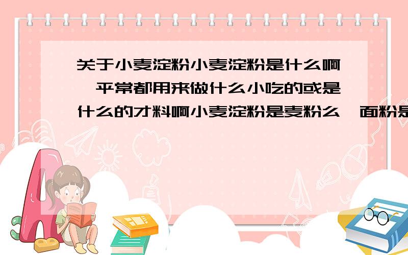 关于小麦淀粉小麦淀粉是什么啊,平常都用来做什么小吃的或是什么的才料啊小麦淀粉是麦粉么,面粉是什么,什么做的,是小麦做的么,平常超市买的面粉叫什么名字啊,面粉是统称还是什么啊淀