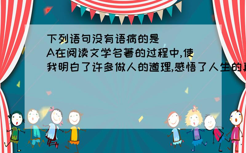 下列语句没有语病的是( ) A在阅读文学名著的过程中,使我明白了许多做人的道理,感悟了人生的真谛.B张明不仅知道这件事,而且全班同学都知道了C在贝多芬的许多作品中,休止符往往是超越自