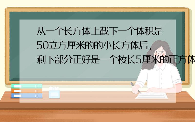 从一个长方体上截下一个体积是50立方厘米的的小长方体后,剩下部分正好是一个棱长5厘米的正方体,求原来长体的体积.