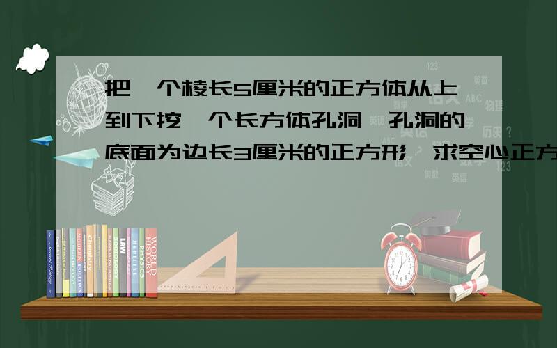 把一个棱长5厘米的正方体从上到下挖一个长方体孔洞,孔洞的底面为边长3厘米的正方形,求空心正方体体积.