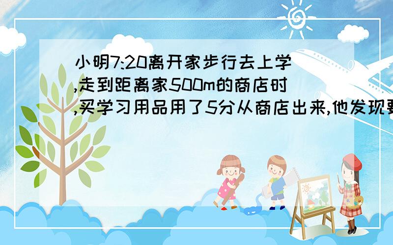 小明7:20离开家步行去上学,走到距离家500m的商店时,买学习用品用了5分从商店出来,他发现要接原来的速度还要用30分才能到校,为了在8:00之前赶到学校,他加快了速度,每份平均比原来多走25m,最