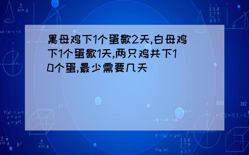 黑母鸡下1个蛋歇2天,白母鸡下1个蛋歇1天,两只鸡共下10个蛋,最少需要几天