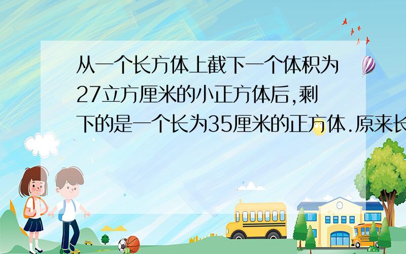 从一个长方体上截下一个体积为27立方厘米的小正方体后,剩下的是一个长为35厘米的正方体.原来长方体的体积是多少