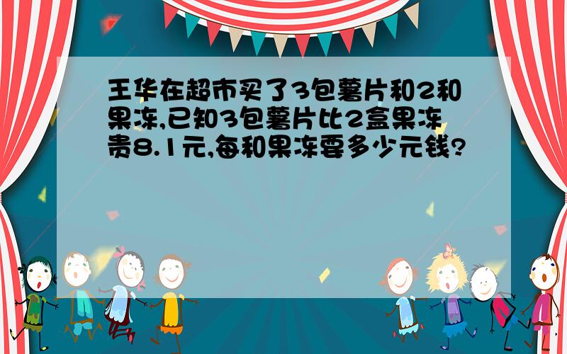 王华在超市买了3包薯片和2和果冻,已知3包薯片比2盒果冻贵8.1元,每和果冻要多少元钱?