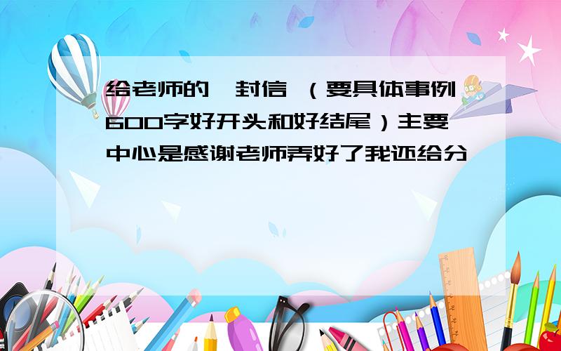 给老师的一封信 （要具体事例600字好开头和好结尾）主要中心是感谢老师弄好了我还给分,