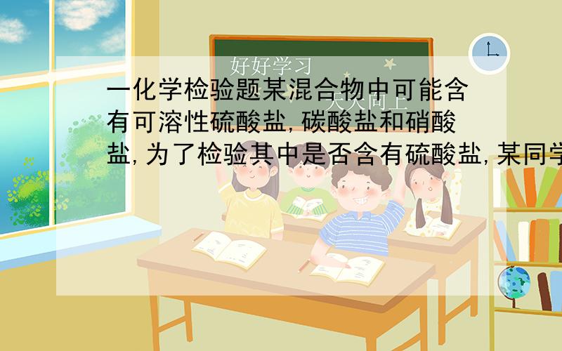 一化学检验题某混合物中可能含有可溶性硫酸盐,碳酸盐和硝酸盐,为了检验其中是否含有硫酸盐,某同学取少量混合物溶于水中,向其中加入氯化钡溶液,发现有白色沉淀生成,并由此得出该混合