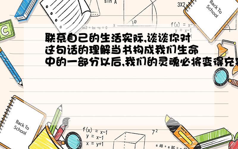 联系自己的生活实际,谈谈你对这句话的理解当书构成我们生命中的一部分以后,我们的灵魂必将变得充实而丰富,我们的眼睛必将变得明亮而深邃,我们的行为也必将变得理智而富于创造性.