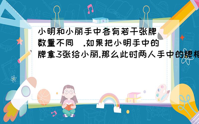 小明和小丽手中各有若干张牌(数量不同).如果把小明手中的牌拿3张给小丽.那么此时两人手中的牌相同；如果再把小明手中的牌拿2张给小丽,那么小明手中的牌数就是小丽手中牌数的3/5.问如