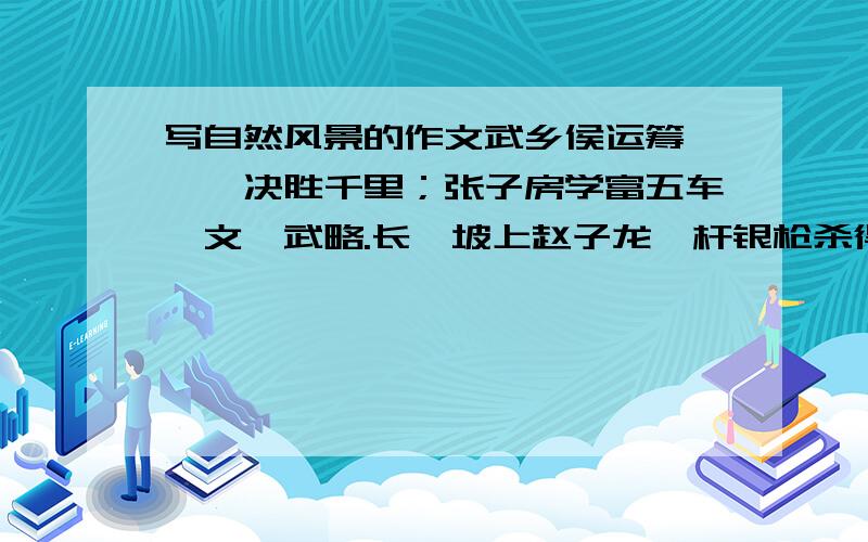 写自然风景的作文武乡侯运筹帷幄,决胜千里；张子房学富五车,文韬武略.长坂坡上赵子龙一杆银枪杀得曹兵胆战心惊,当阳桥前张翼德一声怒吼嘘得北寇丢魂丧胆；上方谷中诸葛亮一把火惊得