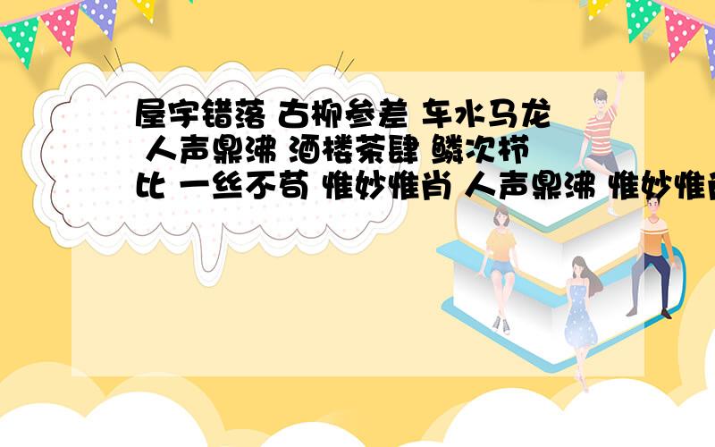 屋宇错落 古柳参差 车水马龙 人声鼎沸 酒楼茶肆 鳞次栉比 一丝不苟 惟妙惟肖 人声鼎沸 惟妙惟肖 造句