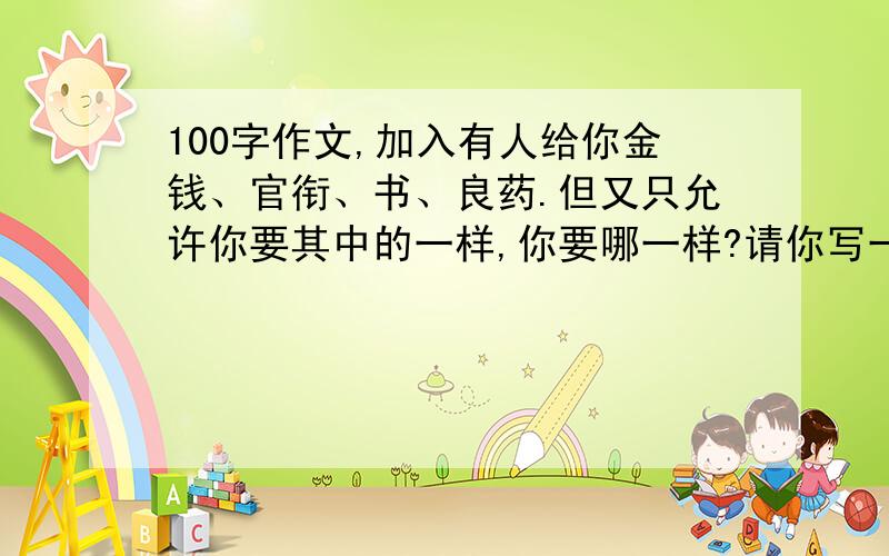 100字作文,加入有人给你金钱、官衔、书、良药.但又只允许你要其中的一样,你要哪一样?请你写一段100字左右的文章,谈谈要这样东西的理由完啦,帮我写下,