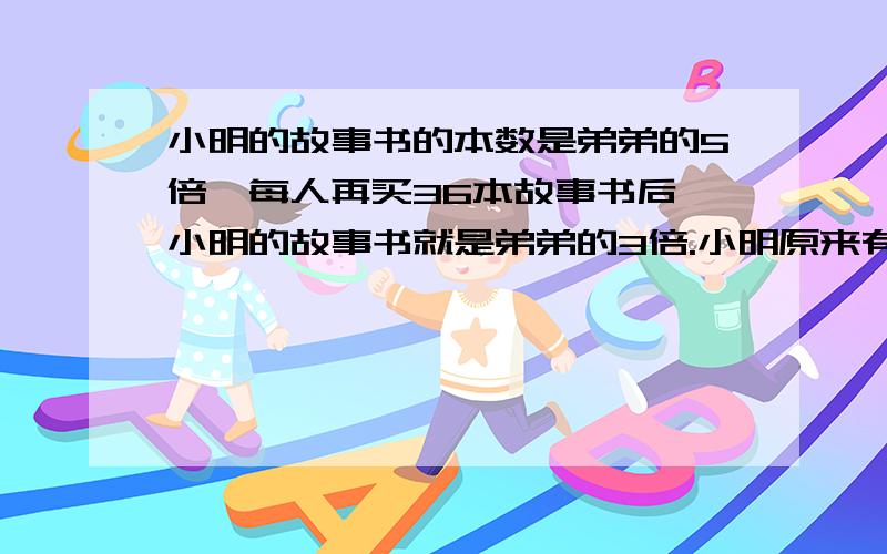 小明的故事书的本数是弟弟的5倍,每人再买36本故事书后,小明的故事书就是弟弟的3倍.小明原来有多少本故事书?             用方程解,求正解.