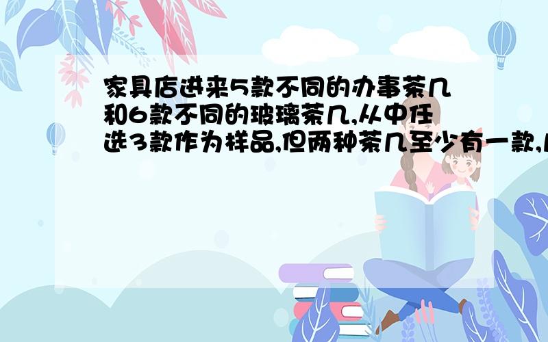 家具店进来5款不同的办事茶几和6款不同的玻璃茶几,从中任选3款作为样品,但两种茶几至少有一款,几种办法